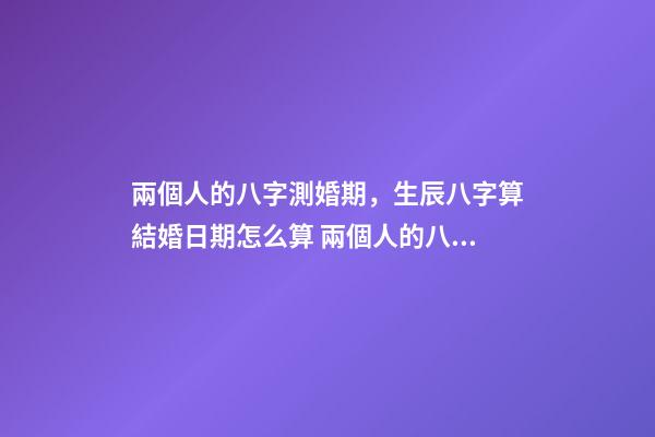 兩個人的八字測婚期，生辰八字算結婚日期怎么算 兩個人的八字測婚期，如何生辰八字算結婚日期-第1張-觀點-玄機派